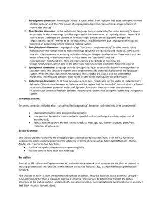 1. Paradigmatic dimension: Meaning is choice,i.e. users select from "options that arisein the environment
of other options",and that "the power of languageresides in its organization asa huge network of
interrelated choices"
2. Stratification dimension: In the evolution of languagefrom primary to higher-order semiotic,"a space
was created in which meanings could be organized in their own terms, as a purely abstractnetwork of
interrelations". Between the content of form-pairingof simplesemiotic systems emerged the
"organizational space"referred to as lexicogrammar.This development put languageon the road to
becoming an apparently infinitemeaning-makingsystem.
3. Metafunctional dimension: Language displays "functional complementarity".In other words, ithas
evolved under the human need to make meanings about the world around and insideus, atthe same
time that it is the means for creatingand maintainingour interpersonal relations.Thesemotifs are two
modes of meaning in discourse—whatHalliday terms the "ideational"and the
"interpersonal" metafunctions. They areorganized via a third mode of meaning, the
textual metafunction, which acts on the other two modes to create a coherent flow of discourse.
4. Syntagmatic dimension: Language unfolds syntagmatically,as structurelaid down in time (spoken) or
space(written). This structure involves units on different ranks within each stratumof the language
system. Within the lexicogrammar,for example, the largestis the clause,and the smallestthe
morpheme; intermediate between these ranks arethe ranks of group/phraseand of word.
5. Instantiation dimension: All of these resources are, in turn, "predicated on the vector of instantiation",
defined as "the relation between an instanceand the system that lies behind it". Instantiation isa formal
relationship between potential and actual.Systemic functional theory assumes a very intimate
relationship of continual feedback between instanceand system: thus usingthe system may change that
system.
Semantics System:
Systemic semantics includes whatis usually called 'pragmatics'.Semantics is divided into three components:
 Ideational Semantics (the propositional content);
 Interpersonal Semantics (concerned with speech-function, exchange structure, expression of
attitude, etc.);
 Textual Semantics (how the text is structured as a message, e.g., theme-structure, given/new,
rhetorical structureetc.
Lexico-Grammar:
The Lexico-Grammar concerns the syntactic organization of words into utterances. Even here, a functional
approach is taken,involvinganalysisof the utterance in terms of roles such as Actor, Agent/Medium, Theme,
Mood, etc. It performs two functions:
 It allowto say what one wants to say meaningfully
 It allowto make more than one meanings
Formalism
Central to SFL is the use of 'system networks', an inheritancenetwork used to represent the choices present in
makingan utterance. The 'choices' in this network arecalled 'features'. e.g., a simplified lexico-grammatical
network.
The choices on each stratum are constrained by those on others. Thus the decision to use a nominal -group (=
noun-phrase),rather than a clause,to express a semantic 'process' will bedetermined by both the textual
structure of the text as a whole, and also by the social context(e.g., nominalization is morefunctional in a science
text than in casual conversation).
 