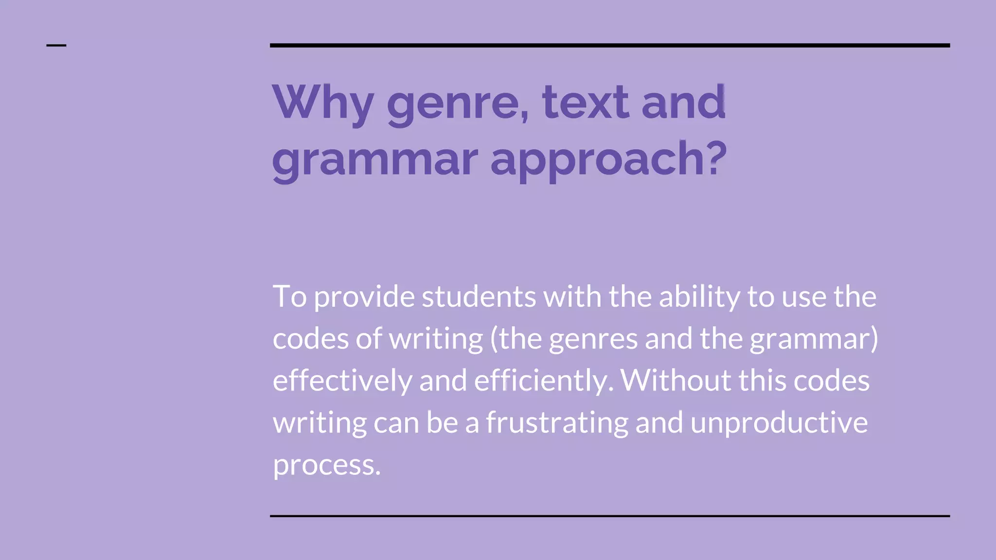 Why genre, text and
grammar approach?
To provide students with the ability to use the
codes of writing (the genres and the grammar)
effectively and efficiently. Without this codes
writing can be a frustrating and unproductive
process.
 
