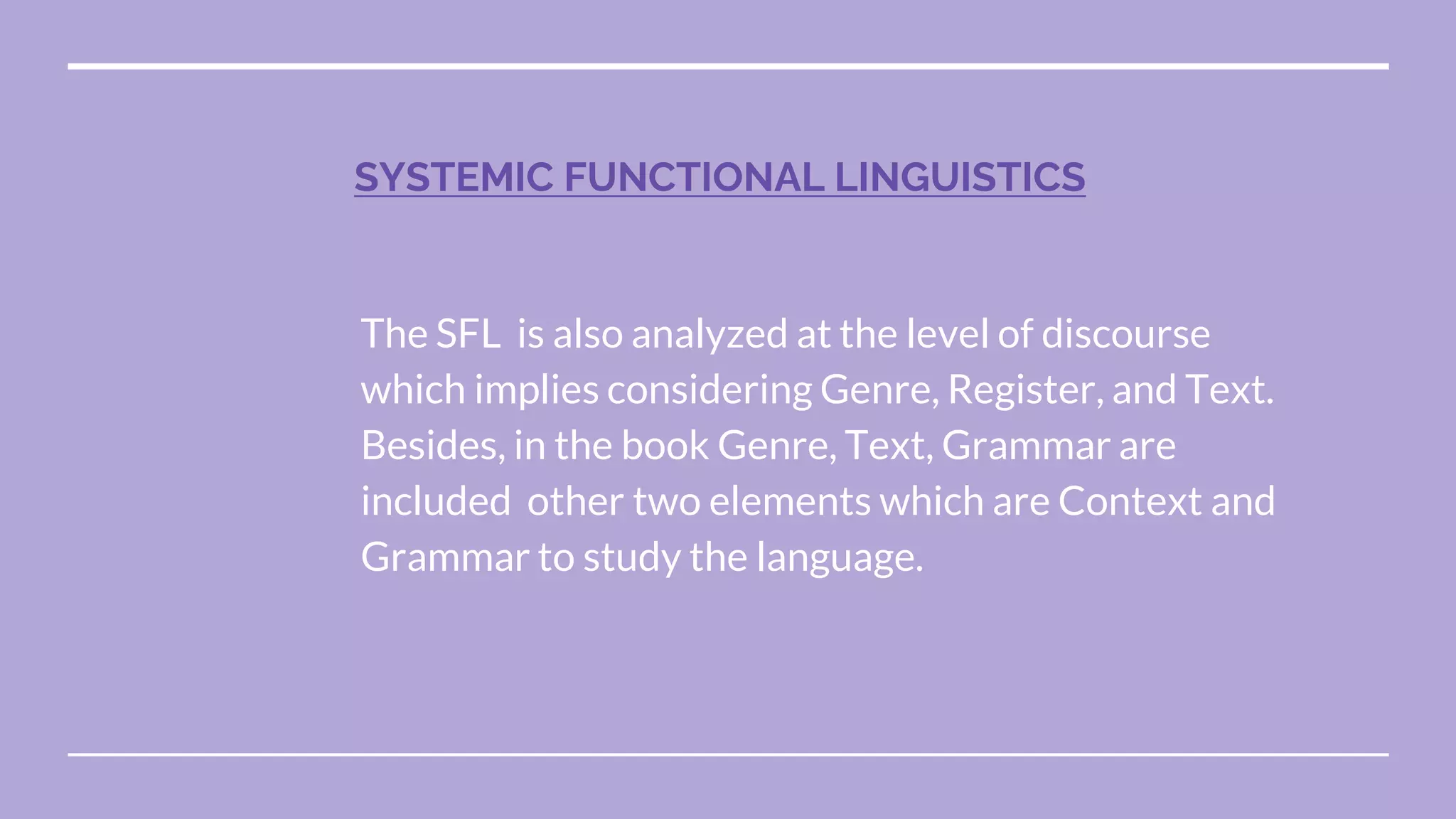 The SFL is also analyzed at the level of discourse
which implies considering Genre, Register, and Text.
Besides, in the book Genre, Text, Grammar are
included other two elements which are Context and
Grammar to study the language.
SYSTEMIC FUNCTIONAL LINGUISTICS
 