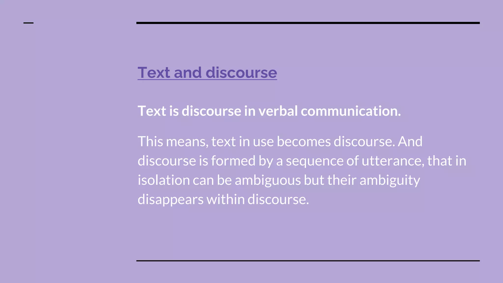 Text and discourse
Text is discourse in verbal communication.
This means, text in use becomes discourse. And
discourse is formed by a sequence of utterance, that in
isolation can be ambiguous but their ambiguity
disappears within discourse.
 