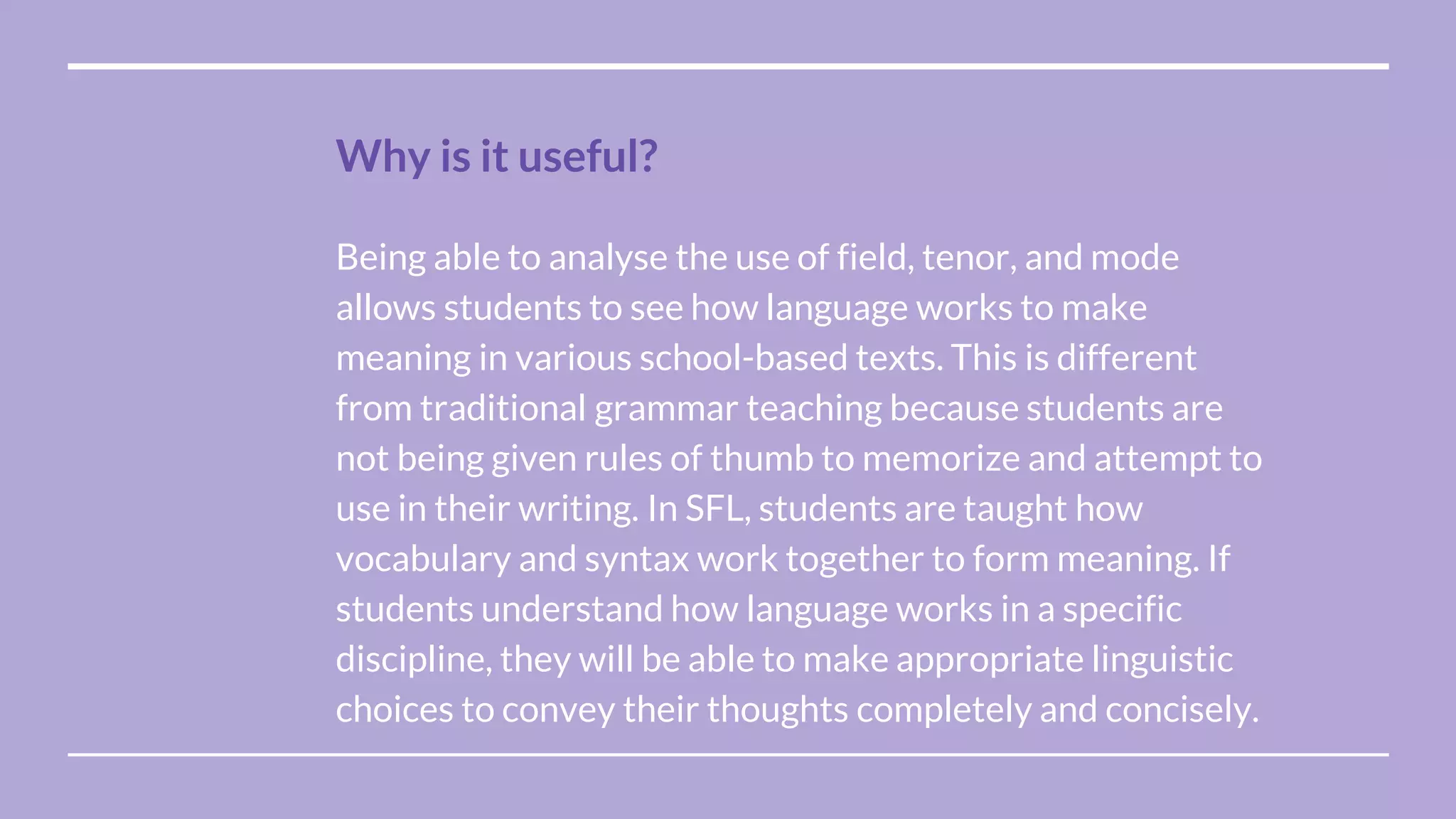 Being able to analyse the use of field, tenor, and mode
allows students to see how language works to make
meaning in various school-based texts. This is different
from traditional grammar teaching because students are
not being given rules of thumb to memorize and attempt to
use in their writing. In SFL, students are taught how
vocabulary and syntax work together to form meaning. If
students understand how language works in a specific
discipline, they will be able to make appropriate linguistic
choices to convey their thoughts completely and concisely.
Why is it useful?
 