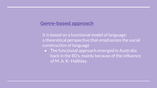 Genre-based approach
It is based on a functional model of language:
a theoretical perspective that emphasizes the social
construction of language
● The functional approach emerged in Australia
back in the 80’s, mainly because of the influence
of M. A. K- Halliday.
 