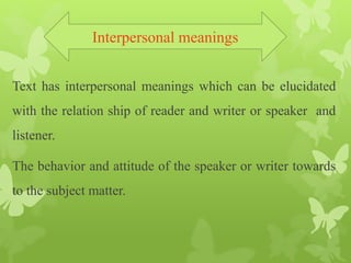 Text has interpersonal meanings which can be elucidated
with the relation ship of reader and writer or speaker and
listener.
The behavior and attitude of the speaker or writer towards
to the subject matter.
Interpersonal meanings
 