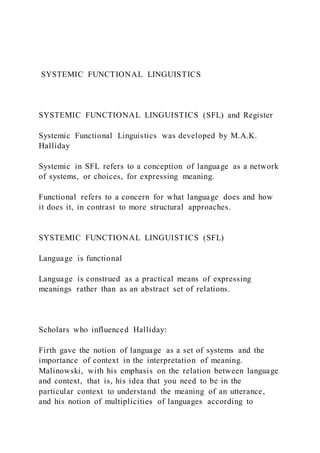 SYSTEMIC FUNCTIONAL LINGUISTICS
SYSTEMIC FUNCTIONAL LINGUISTICS (SFL) and Register
Systemic Functional Linguistics was developed by M.A.K.
Halliday
Systemic in SFL refers to a conception of language as a network
of systems, or choices, for expressing meaning.
Functional refers to a concern for what language does and how
it does it, in contrast to more structural approaches.
SYSTEMIC FUNCTIONAL LINGUISTICS (SFL)
Language is functional
Language is construed as a practical means of expressing
meanings rather than as an abstract set of relations.
Scholars who influenced Halliday:
Firth gave the notion of language as a set of systems and the
importance of context in the interpretation of meaning.
Malinowski, with his emphasis on the relation between language
and context, that is, his idea that you need to be in the
particular context to understand the meaning of an utterance,
and his notion of multiplicities of languages according to
 