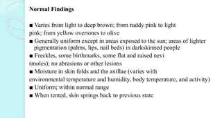 Normal Findings
■ Varies from light to deep brown; from ruddy pink to light
pink; from yellow overtones to olive
■ Generally uniform except in areas exposed to the sun; areas of lighter
pigmentation (palms, lips, nail beds) in darkskinned people
■ Freckles, some birthmarks, some flat and raised nevi
(moles); no abrasions or other lesions
■ Moisture in skin folds and the axillae (varies with
environmental temperature and humidity, body temperature, and activity)
■ Uniform; within normal range
■ When tented, skin springs back to previous state
 