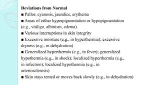 Deviations from Normal
■ Pallor, cyanosis, jaundice, erythema
■ Areas of either hyperpigmentation or hypopigmentation
(e.g., vitiligo, albinism, edema)
■ Various interruptions in skin integrity
■ Excessive moisture (e.g., in hyperthermia); excessive
dryness (e.g., in dehydration)
■ Generalized hyperthermia (e.g., in fever); generalized
hypothermia (e.g., in shock); localized hyperthermia (e.g.,
in infection); localized hypothermia (e.g., in
arteriosclerosis)
■ Skin stays tented or moves back slowly (e.g., in dehydration)
 