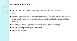 Deviations from Normal
■ Pallor; cyanosis (seen especially in sclera of dark-skinned
clients)
■ Blisters; generalized or localized swelling; fissures, crusts, or scales
(may result from excessive moisture, nutritional deficiency, or fluid
deficit)
■ Inability to purse lips (indicative of facial nerve damage)
■ Pallor; white patches (leukoplakia)
■ Excessive dryness
 