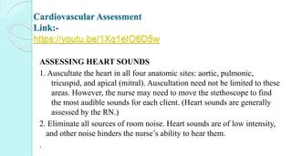 Cardiovascular Assessment
Link:-
https://youtu.be/1Xq1eIO6D5w
ASSESSING HEART SOUNDS
1. Auscultate the heart in all four anatomic sites: aortic, pulmonic,
tricuspid, and apical (mitral). Auscultation need not be limited to these
areas. However, the nurse may need to move the stethoscope to find
the most audible sounds for each client. (Heart sounds are generally
assessed by the RN.)
2. Eliminate all sources of room noise. Heart sounds are of low intensity,
and other noise hinders the nurse’s ability to hear them.
.
 