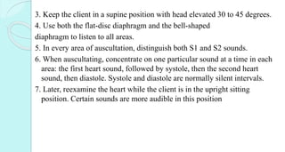 3. Keep the client in a supine position with head elevated 30 to 45 degrees.
4. Use both the flat-disc diaphragm and the bell-shaped
diaphragm to listen to all areas.
5. In every area of auscultation, distinguish both S1 and S2 sounds.
6. When auscultating, concentrate on one particular sound at a time in each
area: the first heart sound, followed by systole, then the second heart
sound, then diastole. Systole and diastole are normally silent intervals.
7. Later, reexamine the heart while the client is in the upright sitting
position. Certain sounds are more audible in this position
 
