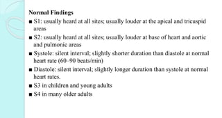 Normal Findings
■ S1: usually heard at all sites; usually louder at the apical and tricuspid
areas
■ S2: usually heard at all sites; usually louder at base of heart and aortic
and pulmonic areas
■ Systole: silent interval; slightly shorter duration than diastole at normal
heart rate (60–90 beats/min)
■ Diastole: silent interval; slightly longer duration than systole at normal
heart rates.
■ S3 in children and young adults
■ S4 in many older adults
 