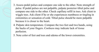 3. Assess pedal pulses and compare one side to the other. Note strength of
pulse. If pedal pulses are not palpable, palpate posterior tibial pulse and
compare one side to the other. Check capillary refill in toes. Ask client to
wiggle toes. Ask client if he or she experiences numbness or tingling in
extremities or sensation of cold. Tibial pulse should be more palpable
because it is closer to the heart.
4. Palpate skin temperature. Compare the two feet and two hands, using
the backs of your fingers. Coolness may indicate lack of tissue
perfusion.
5. Note color of feet and toes and edema of the lower extremities.
 