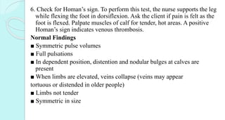 6. Check for Homan’s sign. To perform this test, the nurse supports the leg
while flexing the foot in dorsiflexion. Ask the client if pain is felt as the
foot is flexed. Palpate muscles of calf for tender, hot areas. A positive
Homan’s sign indicates venous thrombosis.
Normal Findings
■ Symmetric pulse volumes
■ Full pulsations
■ In dependent position, distention and nodular bulges at calves are
present
■ When limbs are elevated, veins collapse (veins may appear
tortuous or distended in older people)
■ Limbs not tender
■ Symmetric in size
 