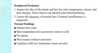 Peripheral Perfusion
1. Inspect the skin of the hands and feet for color temperature, edema, and
skin changes. These factors can identify poor blood perfusion.
2. Assess the adequacy of arterial flow if arterial insufficiency is
suspected.
Normal Findings
■ Natural skin color
■ Skin temperature not excessively warm or cold
■ No edema
■ Skin texture resilient and moist
■ Capillary refill test: Immediate return of color
 