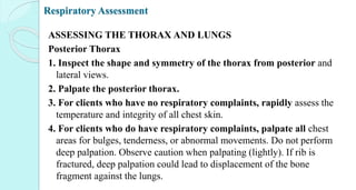 Respiratory Assessment
ASSESSING THE THORAX AND LUNGS
Posterior Thorax
1. Inspect the shape and symmetry of the thorax from posterior and
lateral views.
2. Palpate the posterior thorax.
3. For clients who have no respiratory complaints, rapidly assess the
temperature and integrity of all chest skin.
4. For clients who do have respiratory complaints, palpate all chest
areas for bulges, tenderness, or abnormal movements. Do not perform
deep palpation. Observe caution when palpating (lightly). If rib is
fractured, deep palpation could lead to displacement of the bone
fragment against the lungs.
 