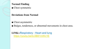 Normal Finding
■ Chest symmetric
Deviations from Normal
■ Chest asymmetric
■ Bulges, tenderness, or abnormal movements in chest area.
LINK:-Respiratory : Heart and lung
https://youtu.be/kv3B81mWc1E
 