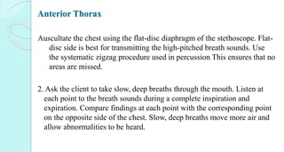 Anterior Thorax
Auscultate the chest using the flat-disc diaphragm of the stethoscope. Flat-
disc side is best for transmitting the high-pitched breath sounds. Use
the systematic zigzag procedure used in percussion This ensures that no
areas are missed.
2. Ask the client to take slow, deep breaths through the mouth. Listen at
each point to the breath sounds during a complete inspiration and
expiration. Compare findings at each point with the corresponding point
on the opposite side of the chest. Slow, deep breaths move more air and
allow abnormalities to be heard.
 