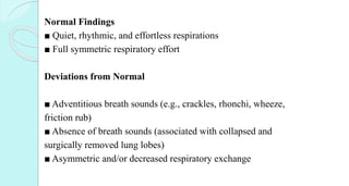 Normal Findings
■ Quiet, rhythmic, and effortless respirations
■ Full symmetric respiratory effort
Deviations from Normal
■ Adventitious breath sounds (e.g., crackles, rhonchi, wheeze,
friction rub)
■ Absence of breath sounds (associated with collapsed and
surgically removed lung lobes)
■ Asymmetric and/or decreased respiratory exchange
 