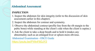 Abdominal Assessment
INSPECTION
1. Inspect the abdomen for skin integrity (refer to the discussion of skin
assessment earlier in this chapter).
2. Inspect the abdomen for contour and symmetry.
3. Observe the abdominal contour (profile line from the rib margin to the
pubic bone) while standing at the client’s side when the client is supine.)
4. Ask the client to take a deep breath and to hold it (makes any
abnormality such as an enlarged liver or spleen more obvious.
Abdominal Examination - OSCE Guide
https://youtu.be/PYAnF6GJY2
 