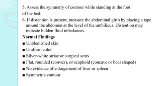 5. Assess the symmetry of contour while standing at the foot
of the bed.
6. If distention is present, measure the abdominal girth by placing a tape
around the abdomen at the level of the umbilicus. Distention may
indicate hidden fluid imbalances.
Normal Findings
■ Unblemished skin
■ Uniform color
■ Silver-white striae or surgical scars
■ Flat, rounded (convex), or scaphoid (concave or boat shaped)
■ No evidence of enlargement of liver or spleen
■ Symmetric contour
 