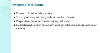 Deviations from Normal
■ Presence of rash or other lesions
■ Tense, glistening skin (may indicate ascites, edema)
■ Purple striae (associated with Cushing’s disease)
■ Generalized distention (associated with gas retention, obesity, ascites, or
tumors)
 
