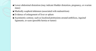 ■ Lower abdominal distention (may indicate bladder distention, pregnancy, or ovarian
mass)
■ Markedly scaphoid abdomen (associated with malnutrition)
■ Evidence of enlargement of liver or spleen
■ Asymmetric contour, such as localized protrusions around umbilicus, inguinal
ligaments, or scars (possible hernia or tumor)
 