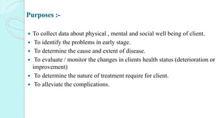 Purposes :-
 To collect data about physical , mental and social well being of client.
 To identify the problems in early stage.
 To determine the cause and extent of disease.
 To evaluate / monitor the changes in clients health status (deterioration or
improvement)
 To determine the nature of treatment require for client.
 To alleviate the complications.
 