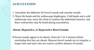 AUSCULTATION
1. Auscultate the abdomen for bowel sounds and vascular sounds.
2. Warm the hands and the stethoscope diaphragms. Cold hands and a cold
stethoscope may cause the client to contract the abdominal muscles, and
these contractions may be heard during auscultation.
Absent, Hypoactive, or Hyperactive Bowel Sounds
If bowel sounds appear to be absent, listen for 3 to 5 minutes before
concluding that they are absent. Because bowel sounds are so irregular, a
longer time and more sites are used to confirm absence of sounds.
 