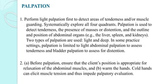 PALPATION
1. Perform light palpation first to detect areas of tenderness and/or muscle
guarding. Systematically explore all four quadrants. Palpation is used to
detect tenderness, the presence of masses or distention, and the outline
and position of abdominal organs (e.g., the liver, spleen, and kidneys).
Two types of palpation are used: light and deep. In some practice
settings, palpation is limited to light abdominal palpation to assess
tenderness and bladder palpation to assess for distention.
2. (a) Before palpation, ensure that the client’s position is appropriate for
relaxation of the abdominal muscles, and (b) warm the hands. Cold hands
can elicit muscle tension and thus impede palpatory evaluation.
 