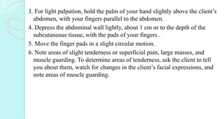 3. For light palpation, hold the palm of your hand slightly above the client’s
abdomen, with your fingers parallel to the abdomen.
4. Depress the abdominal wall lightly, about 1 cm or to the depth of the
subcutaneous tissue, with the pads of your fingers .
5. Move the finger pads in a slight circular motion.
6. Note areas of slight tenderness or superficial pain, large masses, and
muscle guarding. To determine areas of tenderness, ask the client to tell
you about them, watch for changes in the client’s facial expressions, and
note areas of muscle guarding.
 