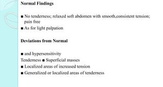 Normal Findings
■ No tenderness; relaxed soft abdomen with smooth,consistent tension;
pain free
■ As for light palpation
Deviations from Normal
■ and hypersensitivity
Tenderness ■ Superficial masses
■ Localized areas of increased tension
■ Generalized or localized areas of tenderness
 