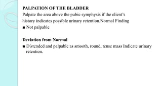 PALPATION OF THE BLADDER
Palpate the area above the pubic symphysis if the client’s
history indicates possible urinary retention.Normal Finding
■ Not palpable
Deviation from Normal
■ Distended and palpable as smooth, round, tense mass Indicate urinary
retention.
 