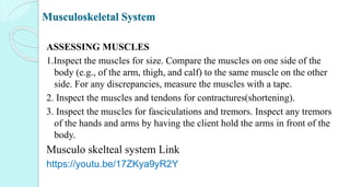Musculoskeletal System
ASSESSING MUSCLES
1.Inspect the muscles for size. Compare the muscles on one side of the
body (e.g., of the arm, thigh, and calf) to the same muscle on the other
side. For any discrepancies, measure the muscles with a tape.
2. Inspect the muscles and tendons for contractures(shortening).
3. Inspect the muscles for fasciculations and tremors. Inspect any tremors
of the hands and arms by having the client hold the arms in front of the
body.
Musculo skelteal system Link
https://youtu.be/17ZKya9yR2Y
 