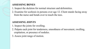 ASSESSING BONES
1. Inspect the skeleton for normal structure and deformities.
2. Examine for scoliosis in persons over age 12. Client stands facing away
from the nurse and bends over to touch the toes.
ASSESSING JOINTS
1. Inspect the joints for swelling.
2. Palpate each joint for tenderness, smoothness of movement, swelling,
crepitation, or presence of nodules.
3. Assess joint range of motion.
 