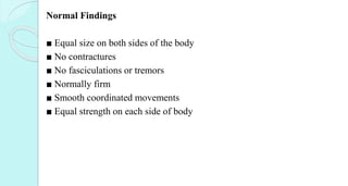 Normal Findings
■ Equal size on both sides of the body
■ No contractures
■ No fasciculations or tremors
■ Normally firm
■ Smooth coordinated movements
■ Equal strength on each side of body
 