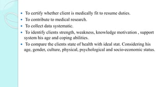  To certify whether client is medically fit to resume duties.
 To contribute to medical research.
 To collect data systematic.
 To identify clients strength, weakness, knowledge motivation , support
system his age and coping abilities.
 To compare the clients state of health with ideal stat. Considering his
age, gender, culture, physical, psychological and socio-economic status.
 