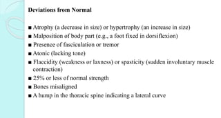 Deviations from Normal
■ Atrophy (a decrease in size) or hypertrophy (an increase in size)
■ Malposition of body part (e.g., a foot fixed in dorsiflexion)
■ Presence of fasciculation or tremor
■ Atonic (lacking tone)
■ Flaccidity (weakness or laxness) or spasticity (sudden involuntary muscle
contraction)
■ 25% or less of normal strength
■ Bones misaligned
■ A hump in the thoracic spine indicating a lateral curve
 