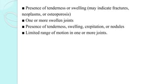 ■ Presence of tenderness or swelling (may indicate fractures,
neoplasms, or osteoporosis)
■ One or more swollen joints
■ Presence of tenderness, swelling, crepitation, or nodules
■ Limited range of motion in one or more joints.
 