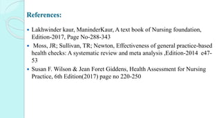 References:
 Lakhwinder kaur, ManinderKaur, A text book of Nursing foundation,
Edition-2017, Page No-288-343
 Moss, JR; Sullivan, TR; Newton, Effectiveness of general practice-based
health checks: A systematic review and meta analysis ,Edition-2014 e47-
53
 Susan F. Wilson & Jean Foret Giddens, Health Assessment for Nursing
Practice, 6th Edition(2017) page no 220-250
 