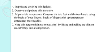 4. Inspect and describe skin lesions.
5. Observe and palpate skin moisture.
6. Palpate skin temperature. Compare the two feet and the two hands, using
the backs of your fingers. Backs of fingers pick up temperature
differences more readily.
7. Note skin turgor (fullness or elasticity) by lifting and pulling the skin on
an extremity into a tent position.
 