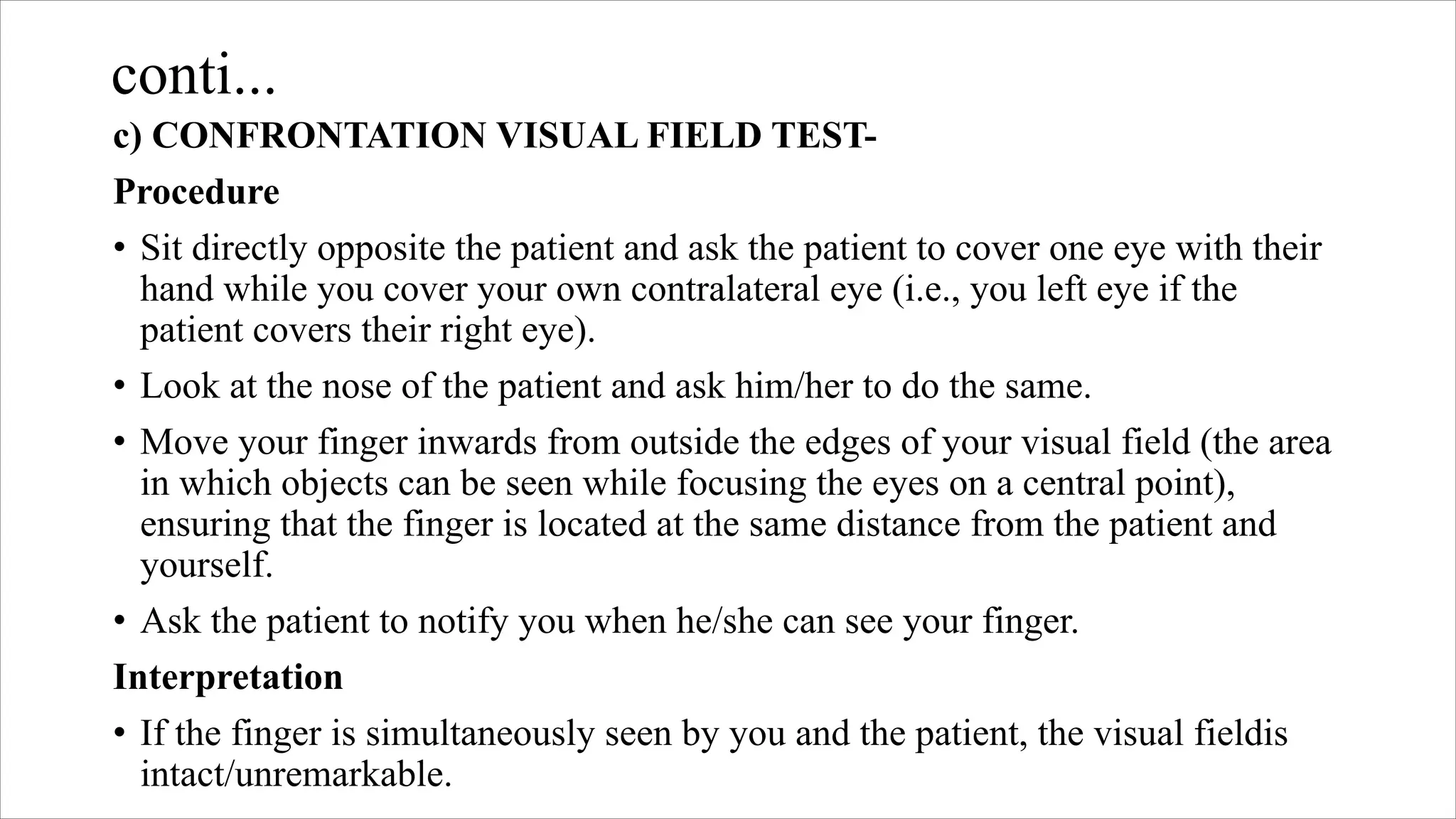 conti...
c) CONFRONTATION VISUAL FIELD TEST-
Procedure
• Sit directly opposite the patient and ask the patient to cover one eye with their
hand while you cover your own contralateral eye (i.e., you left eye if the
patient covers their right eye).
• Look at the nose of the patient and ask him/her to do the same.
• Move your finger inwards from outside the edges of your visual field (the area
in which objects can be seen while focusing the eyes on a central point),
ensuring that the finger is located at the same distance from the patient and
yourself.
• Ask the patient to notify you when he/she can see your finger.
Interpretation
• If the finger is simultaneously seen by you and the patient, the visual fieldis
intact/unremarkable.
 