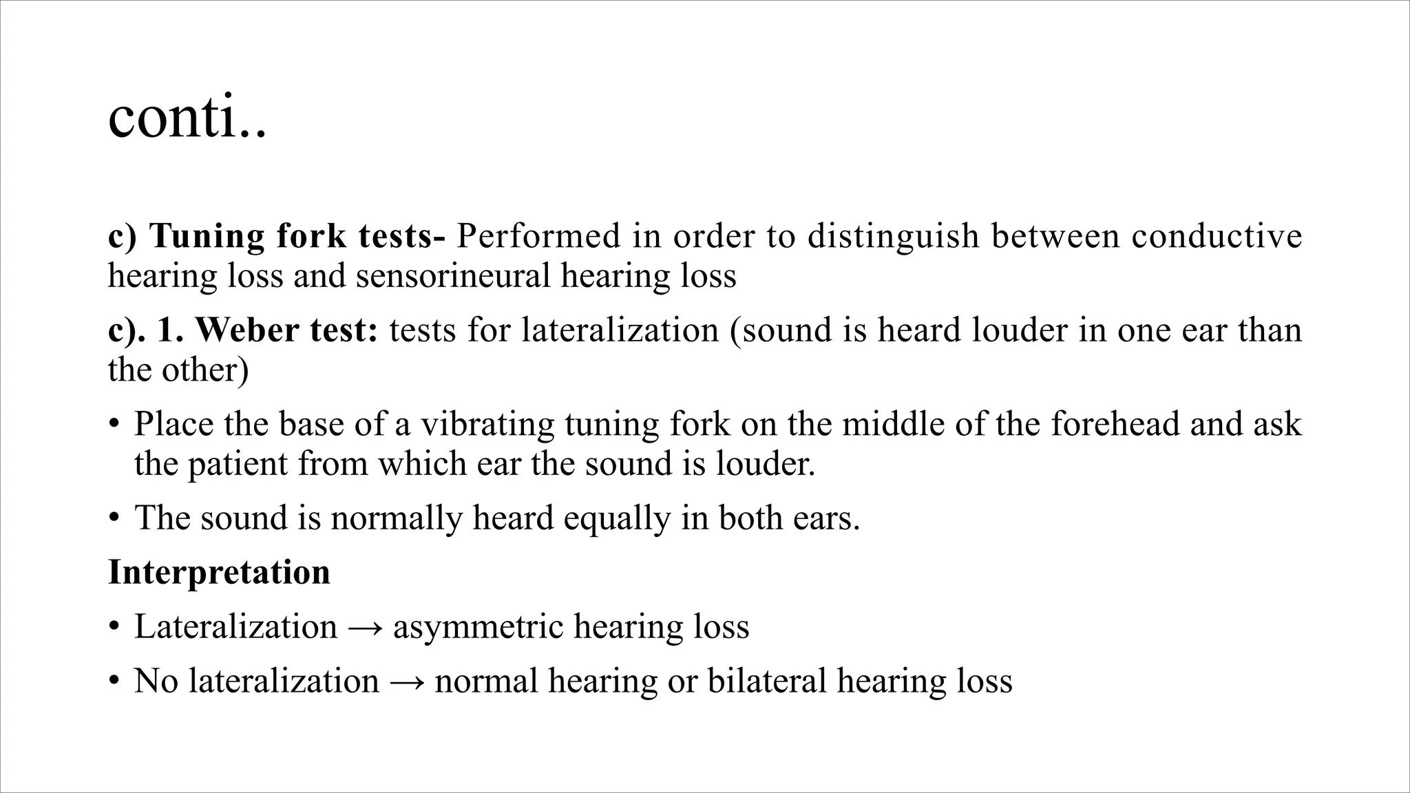 conti..
c) Tuning fork tests- Performed in order to distinguish between conductive
hearing loss and sensorineural hearing loss
c). 1. Weber test: tests for lateralization (sound is heard louder in one ear than
the other)
• Place the base of a vibrating tuning fork on the middle of the forehead and ask
the patient from which ear the sound is louder.
• The sound is normally heard equally in both ears.
Interpretation
• Lateralization → asymmetric hearing loss
• No lateralization → normal hearing or bilateral hearing loss
 