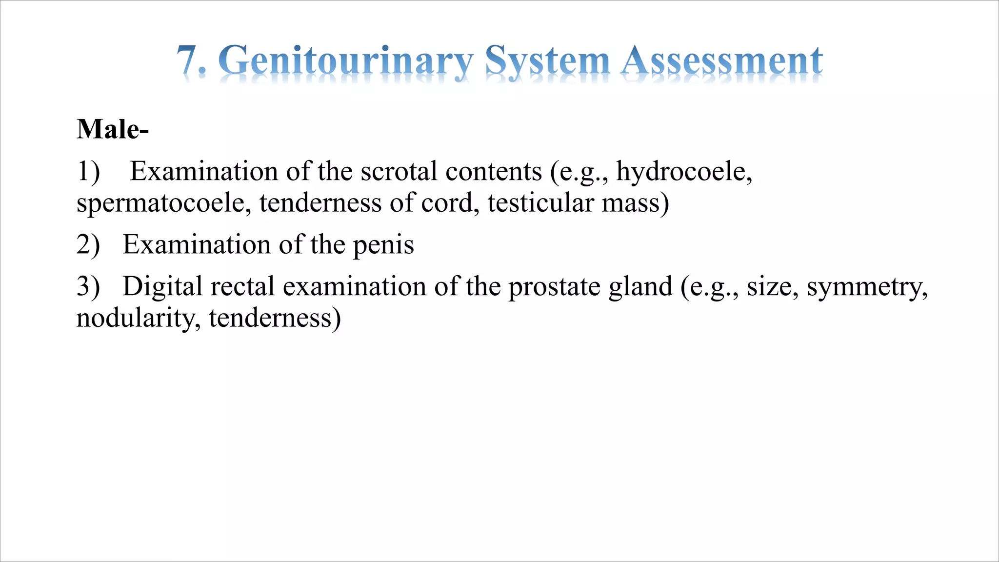 Male-
1) Examination of the scrotal contents (e.g., hydrocoele,
spermatocoele, tenderness of cord, testicular mass)
2) Examination of the penis
3) Digital rectal examination of the prostate gland (e.g., size, symmetry,
nodularity, tenderness)
 