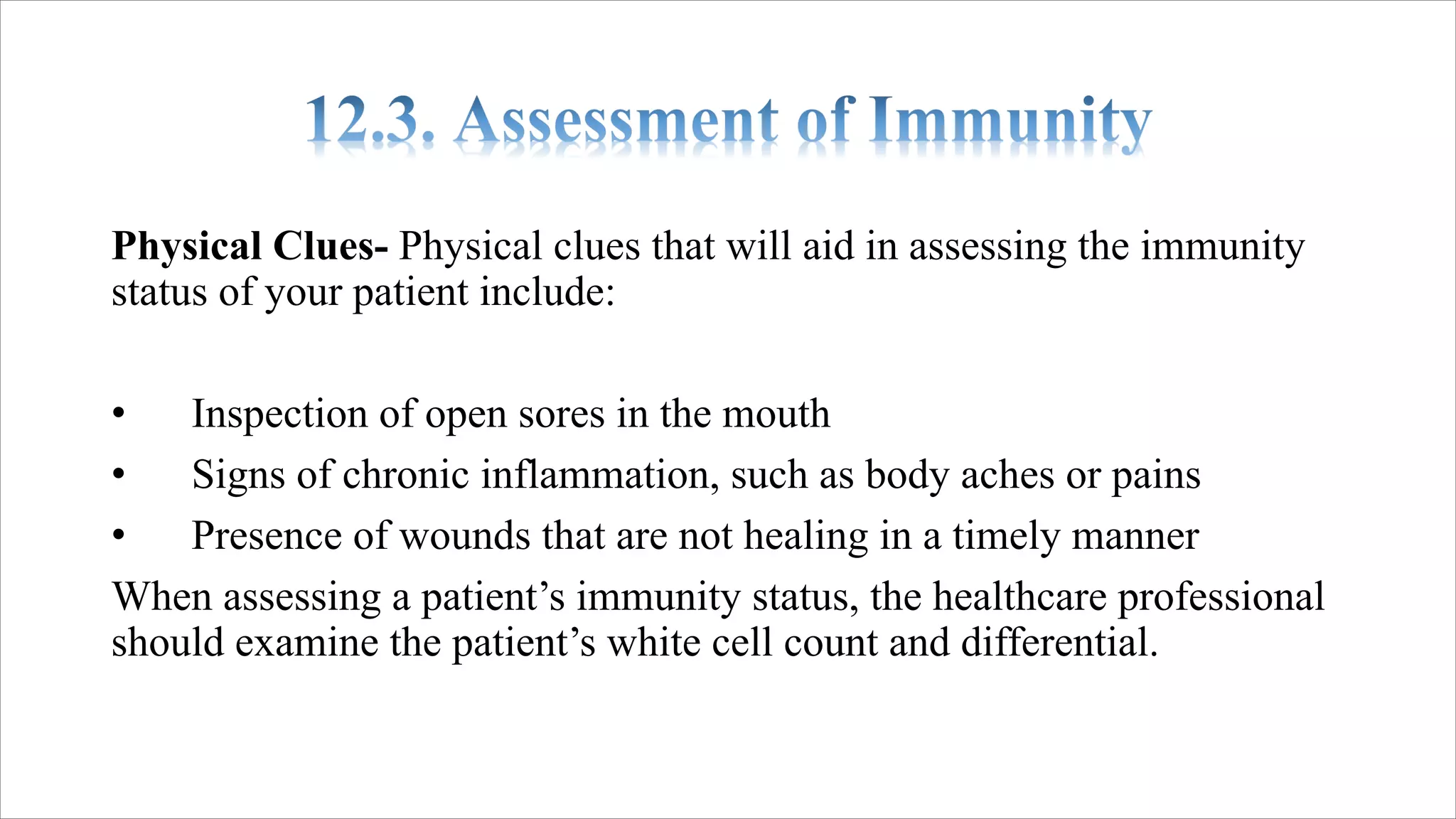 Physical Clues- Physical clues that will aid in assessing the immunity
status of your patient include:
• Inspection of open sores in the mouth
• Signs of chronic inflammation, such as body aches or pains
• Presence of wounds that are not healing in a timely manner
When assessing a patient’s immunity status, the healthcare professional
should examine the patient’s white cell count and differential.
 