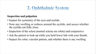Inspection and palpation
• Inspect for symmetry of the eyes and eyelids.
• Note any swelling or redness around the eyelids, and assess whether
the eyelids can fully close.
• Inspection of the sclera (normal sclerae are white) and conjunctiva
• Ask the patient to look up while you hold lower lids with your thumb.
• Inspect for color, vascular pattern, and whether there is any swelling
 