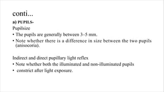 conti...
a) PUPILS-
Pupilsize
• The pupils are generally between 3–5 mm.
• Note whether there is a difference in size between the two pupils
(anisocoria).
Indirect and direct pupillary light reflex
• Note whether both the illuminated and non-illuminated pupils
• constrict after light exposure.
 