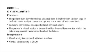 conti...
b) VISUALAQUITY-
Procedure
• The patient from a predetermined distance from a Snellen chart (a chart used to
evaluate visual acuity), covers one eye and reads rows of letters out loud.
• Each row corresponds to a specific level of visual acuity.
• The patient's visual acuity is determined by the smallest row for which the
patient can correctly read more than half the letters.
Interpretation
• Visual acuity is expressed with two numbers.
• Normal visual acuity is 20/20.
 