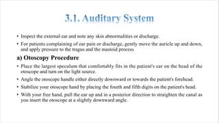 • Inspect the external ear and note any skin abnormalities or discharge.
• For patients complaining of ear pain or discharge, gently move the auricle up and down,
and apply pressure to the tragus and the mastoid process
a) Otoscopy Procedure
• Place the largest speculum that comfortably fits in the patient's ear on the head of the
otoscope and turn on the light source.
• Angle the otoscope handle either directly downward or towards the patient's forehead.
• Stabilize your otoscope hand by placing the fourth and fifth digits on the patient's head.
• With your free hand, pull the ear up and in a posterior direction to straighten the canal as
you insert the otoscope at a slightly downward angle.
 