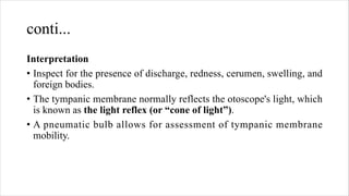conti...
Interpretation
• Inspect for the presence of discharge, redness, cerumen, swelling, and
foreign bodies.
• The tympanic membrane normally reflects the otoscope's light, which
is known as the light reflex (or “cone of light”).
• A pneumatic bulb allows for assessment of tympanic membrane
mobility.
 