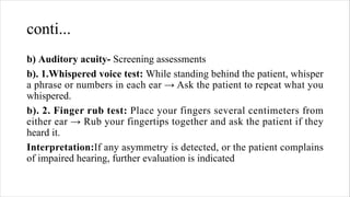conti...
b) Auditory acuity- Screening assessments
b). 1.Whispered voice test: While standing behind the patient, whisper
a phrase or numbers in each ear → Ask the patient to repeat what you
whispered.
b). 2. Finger rub test: Place your fingers several centimeters from
either ear → Rub your fingertips together and ask the patient if they
heard it.
Interpretation:If any asymmetry is detected, or the patient complains
of impaired hearing, further evaluation is indicated
 