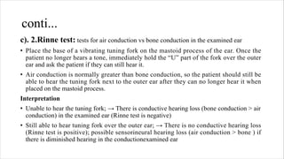 conti...
c). 2.Rinne test: tests for air conduction vs bone conduction in the examined ear
• Place the base of a vibrating tuning fork on the mastoid process of the ear. Once the
patient no longer hears a tone, immediately hold the “U” part of the fork over the outer
ear and ask the patient if they can still hear it.
• Air conduction is normally greater than bone conduction, so the patient should still be
able to hear the tuning fork next to the outer ear after they can no longer hear it when
placed on the mastoid process.
Interpretation
• Unable to hear the tuning fork; → There is conductive hearing loss (bone conduction > air
conduction) in the examined ear (Rinne test is negative)
• Still able to hear tuning fork over the outer ear; → There is no conductive hearing loss
(Rinne test is positive); possible sensorineural hearing loss (air conduction > bone ) if
there is diminished hearing in the conductionexamined ear
 